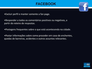 FACEBOOK

•Excluir perfil e manter somente a fan page.

•Responder a todos os comentários positivos ou negativos, a
partir do roteiro de respostas.

•Postagens frequentes sobre o que está acontecendo na cidade.

•Postar informações sobre como proceder em caso de enchentes,
quedas de barreiras, acidentes e outros assuntos relevantes.
 