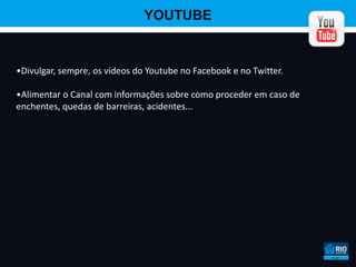 YOUTUBE


•Divulgar, sempre, os vídeos do Youtube no Facebook e no Twitter.

•Alimentar o Canal com informações sobre como proceder em caso de
enchentes, quedas de barreiras, acidentes...
 