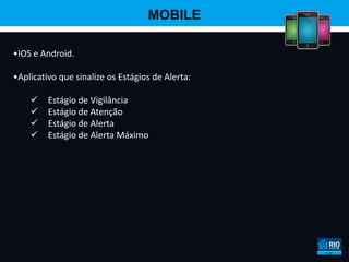 MOBILE

•IOS e Android.

•Aplicativo que sinalize os Estágios de Alerta:

        Estágio de Vigilância
        Estágio de Atenção
        Estágio de Alerta
        Estágio de Alerta Máximo
 
