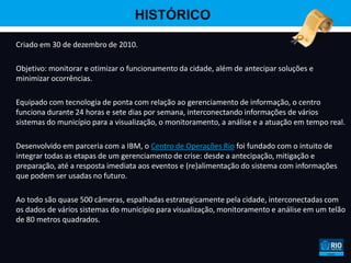 HISTÓRICO

Criado em 30 de dezembro de 2010.

Objetivo: monitorar e otimizar o funcionamento da cidade, além de antecipar soluções e
minimizar ocorrências.

Equipado com tecnologia de ponta com relação ao gerenciamento de informação, o centro
funciona durante 24 horas e sete dias por semana, interconectando informações de vários
sistemas do município para a visualização, o monitoramento, a análise e a atuação em tempo real.

Desenvolvido em parceria com a IBM, o Centro de Operações Rio foi fundado com o intuito de
integrar todas as etapas de um gerenciamento de crise: desde a antecipação, mitigação e
preparação, até a resposta imediata aos eventos e (re)alimentação do sistema com informações
que podem ser usadas no futuro.

Ao todo são quase 500 câmeras, espalhadas estrategicamente pela cidade, interconectadas com
os dados de vários sistemas do município para visualização, monitoramento e análise em um telão
de 80 metros quadrados.
 