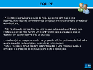 EQUIPE


• A intenção é aproveitar a equipe de hoje, que conta com mais de 50
pessoas, mas capacitá-la com reuniões periódicas de aproveitamento estratégico
e motivacional;

• Não há plano de carreira (por ser uma equipe extra-quadro contratada pela
Prefeitura do Rio), mas haverá um incentivo financeiro para aquele que se
destacar em sua respectiva área de atuação;

• Job description: equipe separada por grupos de até dez profissionais dedicados
a cada área das mídias digitais, incluindo as redes sociais.
Twitter, Facebook, Orkut (podem estar integrados a uma mesma equipe, a
princípio) e a produção de conteúdo para o site e Tecnologia.
 