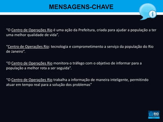 MENSAGENS-CHAVE


“O Centro de Operações Rio é uma ação da Prefeitura, criada para ajudar a população a ter
uma melhor qualidade de vida”.

“Centro de Operações Rio: tecnologia e comprometimento a serviço da população do Rio
de Janeiro”.

“O Centro de Operações Rio monitora o tráfego com o objetivo de informar para a
população a melhor rota a ser seguida”.

“O Centro de Operações Rio trabalha a informação de maneira inteligente, permitindo
atuar em tempo real para a solução dos problemas”
 