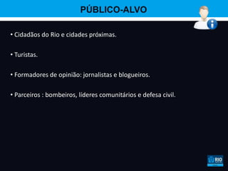 PÚBLICO-ALVO

• Cidadãos do Rio e cidades próximas.

• Turistas.

• Formadores de opinião: jornalistas e blogueiros.

• Parceiros : bombeiros, líderes comunitários e defesa civil.
 