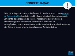 CONCEITUAÇÃO


Com tecnologia de ponta, a Prefeitura do Rio inovou ao criar o Centro
de Operações Rio, fundado em 2010 com a ideia de fazer da unidade
um ponto de alerta para os setores responsáveis sobre riscos e
medidas urgentes que devem ser tomadas em casos de
emergências, como chuvas fortes, acidentes de trânsito, deslizamentos
etc. Este é o maior projeto já realizado na América Latina.
 