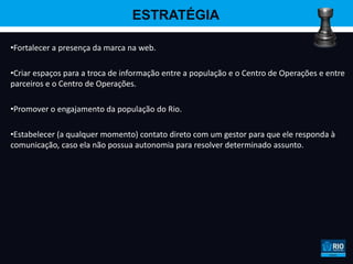 ESTRATÉGIA

•Fortalecer a presença da marca na web.

•Criar espaços para a troca de informação entre a população e o Centro de Operações e entre
parceiros e o Centro de Operações.

•Promover o engajamento da população do Rio.

•Estabelecer (a qualquer momento) contato direto com um gestor para que ele responda à
comunicação, caso ela não possua autonomia para resolver determinado assunto.
 