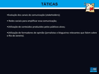 TÁTICAS

•Evolução dos canais de comunicação (stakeholders);

• Redes sociais para amplificar essa comunicação;

•Utilização de conteúdos produzidos pelos públicos-alvos;

•Utilização de formadores de opinião (jornalistas e blogueiros relevantes que falem sobre
o Rio de Janeiro).
 