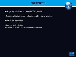 WEBSITE

•Criação de website com conteúdo Institucional.

•Textos explicativos sobre enchentes, problemas no trânsito.

•Vídeos em tempo real.

•Agregar Redes Sociais
Facebook l Twitter l Orkut l Wikipedia l Youtube
 