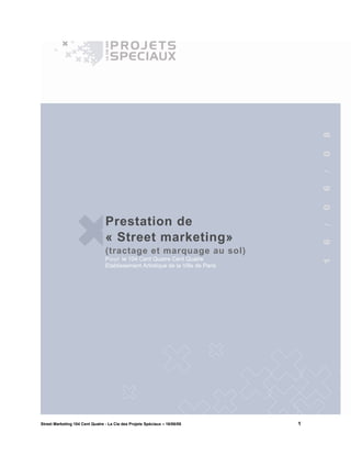 8
                                                                                     0
                                                                                     /
                                                                                     6
                                                                                     0
                                 Prestation de




                                                                                     /
                                 « Street marketing»




                                                                                     6
                                 (tractage et marquage au sol)
                                 P ou r le 104 Cent Quatre Cent Quatre




                                                                                     1
                                 Etablissement Artistique de la Ville de Paris




Street Marketing 104 Cent Quatre - La Cie des Projets Spéciaux – 16/06/08        1
 