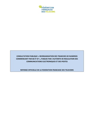 CONSULTATION PUBLIQUE « REORGANISATION DES TRANCHES DE NUMEROS
COMMENCANT PAR 06 ET 07 », PUBLIEE PAR L’AUTORITE DE REGULATION DES
          COMMUNICATIONS ELECTRONIQUES ET DES POSTES



    REPONSE OFFICIELLE DE LA FEDERATION FRANCAISE DES TELECOMS
 