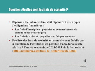 Question : Quelles sont les frais de scolarité ?
• Réponse : L’étudiant retenu doit répondre à deux types
d’obligations financières :
• Les frais d’inscription : payables au commencement de
chaque année académique ;
• Les frais de scolarité : payables une fois par semestre.
• Une liste des frais de scolarité est annuellement établie par
la direction de l’institut. Il est possible d’accéder à la liste
relative à l’année académique 2014-2015 via le lien suivant
: http://iessmaroc.com/frais-de -scolariteacute1.html
7/13/2014
10
Institut Européen des Sciences de la Santé
 