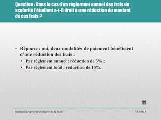 Question : Dans le cas d’un règlement annuel des frais de
scolarité l’étudiant a-t-il droit à une réduction du montant
de ces frais ?
• Réponse : oui, deux modalités de paiement bénéficient
d’une réduction des frais :
• Par règlement annuel : réduction de 3% ;
• Par règlement total : réduction de 10%.
7/13/2014
11
Institut Européen des Sciences de la Santé
 