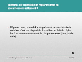 Question : Est-il possible de régler les frais de
scolarité mensuellement ?
• Réponse : non, la modalité de paiement mensuel des frais
scolaires n’est pas disponible. L’étudiant se doit de régler
les frais au commencement de chaque semestre (tous les six
mois).
7/13/2014
12
Institut Européen des Sciences de la Santé
 