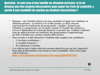 Question : Je suis issu d’une famille en situation précaire, et je ne
dispose pas des moyens nécessaires pour payer les frais de scolarité, y
aurait-il une modalité de soutien au étudiant nécessiteux ?
• Réponse : oui, l’institut dispose de deux modalités d’appui aux étudiants en
situation précaire : La bourse et le crédit gratuit, ces deux moyens
représentent les fondements du programme « Egalité » instauré par
l’institut. Ce programme vise la justice sociale et l’Egalité des chances à
travers l’élimination de l’obstacle financier et permet aux brillants étudiants
issus de milieu précaire de bénéficier des programmes d’apprentissage
qu’offre l’institut aux couches sociales défavorisées.
• Pour accéder à l’aide financière l’étudiant doit remplir trois conditions :
• L’excellence académique ;
• La fragilité financière ;
• Et l’admission à l’institut.
• Ces critères sont évalués selon des normes objectives par un jury impartial.
Pour plus d’information concernant ces deux modalités visitez notre page
web à l’adresse :
https://www.facebook.com/iessmaroc?sk=app2163846950677853
7/13/2014
14
Institut Européen des Sciences de la Santé
 