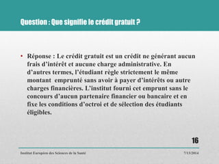 Question : Que signifie le crédit gratuit ?
• Réponse : Le crédit gratuit est un crédit ne générant aucun
frais d’intérêt et aucune charge administrative. En
d’autres termes, l’étudiant règle strictement le même
montant emprunté sans avoir à payer d’intérêts ou autre
charges financières. L’institut fourni cet emprunt sans le
concours d’aucun partenaire financier ou bancaire et en
fixe les conditions d’octroi et de sélection des étudiants
éligibles.
7/13/2014
16
Institut Européen des Sciences de la Santé
 