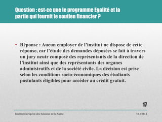 Question : est-ce que le programme Egalité et la
partie qui fournit le soutien financier ?
• Réponse : Aucun employer de l’institut ne dispose de cette
réponse, car l’étude des demandes déposées se fait à travers
un jury neutr composé des représentants de la direction de
l’institut ainsi que des représentants des organes
administratifs et de la société civile. La décision est prise
selon les conditions socio-économiques des étudiants
postulants éligibles pour accéder au crédit gratuit.
7/13/2014
17
Institut Européen des Sciences de la Santé
 