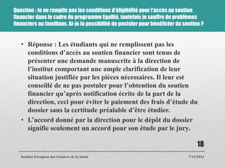 Question : Je ne remplis pas les conditions d’éligibilité pour l’accès au soutien
financier dans le cadre du programme Egalité, toutefois je souffre de problèmes
financiers ou familiaux. Ai-je la possibilité de postuler pour bénéficier du soutien ?
• Réponse : Les étudiants qui ne remplissent pas les
conditions d’accès au soutien financier sont tenus de
présenter une demande manuscrite à la direction de
l’institut comportant une ample clarification de leur
situation justifiée par les pièces nécessaires. Il leur est
conseillé de ne pas postuler pour l’obtention du soutien
financier qu’après notification écrite de la part de la
direction, ceci pour éviter le paiement des frais d’étude du
dossier sans la certitude préalable d’être étudier.
• L’accord donné par la direction pour le dépôt du dossier
signifie seulement un accord pour son étude par le jury.
7/13/2014
18
Institut Européen des Sciences de la Santé
 