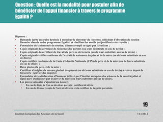 Question : Quelle est la modalité pour postuler afin de
bénéficier de l’appui financier à travers le programme
Egalité ?
Réponse :
• Demande écrite en arabe destinée à monsieur le directeur de l’institut, sollicitant l’obtention du soutien
financier dans le cadre programme Egalité, et clarifiant les motifs qui justifient cette requête ;
• Formulaire de la demande du soutien, dûment rempli et signé par l’étudiant ;
• Copie originale du certificat de résidence des parents (ou leurs substituts en cas de décès) ;
• Copie originale du certificat de travail du père ou de la mère (ou de leurs substituts en cas de décès) ;
• Copie original certifiée conforme de l’extrait de naissance du père et de la mère (ou de leurs substituts en cas
de décès) ;
• Copie certifiée conforme de la Carte d’Identité Nationale (CIN) du père et de la mère (ou de leurs substituts
en cas de décès) ;
• Deux photos du père et de la mère ;
• Certificat d’origine du revenu général des parent (ou de leurs substituts en cas de décès) à retirer depuis la
trésorerie (service des impôts) ;
• Formulaire de la déclaration d’honneur délivré par l’institut européen des sciences de la santé légalisé et
signé par l’étudiant et par le père et la mère (ou leurs substituts en cas de décès).
• Les pièces suivantes s’ajoutent au dossier :
• En cas de décès de l’un ou des deux parents : certificat de décès ;
• En cas de divorce : copie de l’acte de divorce et du certificat de la garde parentale.
7/13/2014
19
Institut Européen des Sciences de la Santé
 