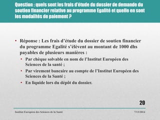 Question : quels sont les frais d’étude du dossier de demande du
soutien financier relative au programme Egalité et quelle en sont
les modalités de paiement ?
• Réponse : Les frais d’étude du dossier de soutien financier
du programme Egalité s’élèvent au montant de 1000 dhs
payables de plusieurs manières :
• Par chèque solvable en nom de l’Institut Européen des
Sciences de la santé ;
• Par virement bancaire au compte de l’Institut Européen des
Sciences de la Santé ;
• En liquide lors du dépôt du dossier.
7/13/2014
20
Institut Européen des Sciences de la Santé
 
