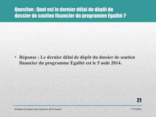 Question : Quel est le dernier délai de dépôt du
dossier de soutien financier du programme Egalité ?
• Réponse : Le dernier délai de dépôt du dossier de soutien
financier du programme Egalité est le 5 août 2014.
7/13/2014
21
Institut Européen des Sciences de la Santé
 