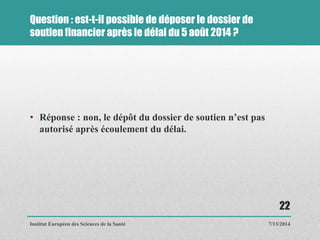 Question : est-t-il possible de déposer le dossier de
soutien financier après le délai du 5 août 2014 ?
• Réponse : non, le dépôt du dossier de soutien n’est pas
autorisé après écoulement du délai.
7/13/2014
22
Institut Européen des Sciences de la Santé
 