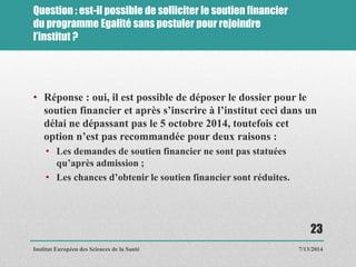 Question : est-il possible de solliciter le soutien financier
du programme Egalité sans postuler pour rejoindre
l’institut ?
• Réponse : oui, il est possible de déposer le dossier pour le
soutien financier et après s’inscrire à l’institut ceci dans un
délai ne dépassant pas le 5 octobre 2014, toutefois cet
option n’est pas recommandée pour deux raisons :
• Les demandes de soutien financier ne sont pas statuées
qu’après admission ;
• Les chances d’obtenir le soutien financier sont réduites.
7/13/2014
23
Institut Européen des Sciences de la Santé
 