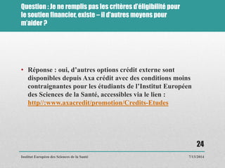 Question : Je ne remplis pas les critères d’éligibilité pour
le soutien financier, existe – il d’autres moyens pour
m’aider ?
• Réponse : oui, d’autres options crédit externe sont
disponibles depuis Axa crédit avec des conditions moins
contraignantes pour les étudiants de l’Institut Européen
des Sciences de la Santé, accessibles via le lien :
http//:www.axacredit/promotion/Credits-Etudes
7/13/2014
24
Institut Européen des Sciences de la Santé
 