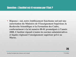 Question : L’institut est-il reconnu par l’Etat ?
• Réponse : oui, notre établissement fonctionne suivant une
autorisation du Ministère de l’Enseignement Supérieur, la
Recherche Scientifique et la Formation des Cadre,
conformément à la loi numéro 00-01 promulguée à l’année
2000. L’institut répond à toutes les normes administratives
et légales régissant l’enseignement supérieur privé au
Maroc.
7/13/2014
26
Institut Européen des Sciences de la Santé
 