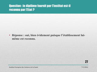 Question : le diplôme fournit par l’institut est-il
reconnu par l’Etat ?
• Réponse : oui, bien évidement puisque l’établissement lui-
même est reconnu.
7/13/2014
27
Institut Européen des Sciences de la Santé
 