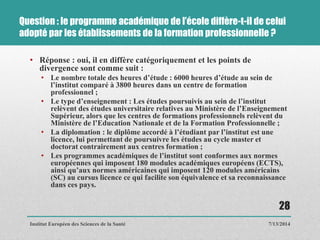 Question : le programme académique de l’école diffère-t-il de celui
adopté par les établissements de la formation professionnelle ?
• Réponse : oui, il en diffère catégoriquement et les points de
divergence sont comme suit :
• Le nombre totale des heures d’étude : 6000 heures d’étude au sein de
l’institut comparé à 3800 heures dans un centre de formation
professionnel ;
• Le type d’enseignement : Les études poursuivis au sein de l’institut
relèvent des études universitaire relatives au Ministère de l’Enseignement
Supérieur, alors que les centres de formations professionnels relèvent du
Ministère de l’Education Nationale et de la Formation Professionnelle ;
• La diplomation : le diplôme accordé à l’étudiant par l’institut est une
licence, lui permettant de poursuivre les études au cycle master et
doctorat contrairement aux centres formation ;
• Les programmes académiques de l’institut sont conformes aux normes
européennes qui imposent 180 modules académiques européens (ECTS),
ainsi qu’aux normes américaines qui imposent 120 modules américains
(SC) au cursus licence ce qui facilite son équivalence et sa reconnaissance
dans ces pays.
7/13/2014
28
Institut Européen des Sciences de la Santé
 