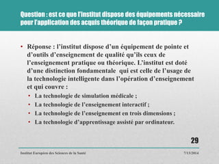 Question : est ce que l’institut dispose des équipements nécessaire
pour l’application des acquis théorique de façon pratique ?
• Réponse : l’institut dispose d’un équipement de pointe et
d’outils d’enseignement de qualité qu’ils ceux de
l’enseignement pratique ou théorique. L’institut est doté
d’une distinction fondamentale qui est celle de l’usage de
la technologie intelligente dans l’opération d’enseignement
et qui couvre :
• La technologie de simulation médicale ;
• La technologie de l’enseignement interactif ;
• La technologie de l’enseignement en trois dimensions ;
• La technologie d’apprentissage assisté par ordinateur.
7/13/2014
29
Institut Européen des Sciences de la Santé
 