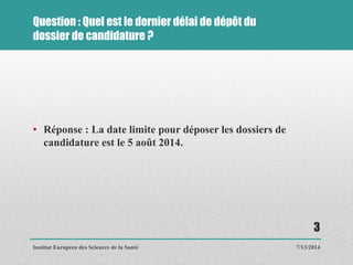 Question : Quel est le dernier délai de dépôt du
dossier de candidature ?
• Réponse : La date limite pour déposer les dossiers de
candidature est le 5 août 2014.
7/13/2014
3
Institut Européen des Sciences de la Santé
 