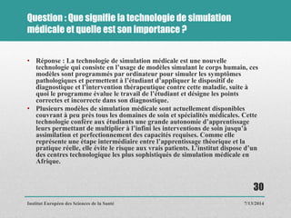 Question : Que signifie la technologie de simulation
médicale et quelle est son importance ?
• Réponse : La technologie de simulation médicale est une nouvelle
technologie qui consiste en l’usage de modèles simulant le corps humain, ces
modèles sont programmés par ordinateur pour simuler les symptômes
pathologiques et permettent à l’étudiant d’appliquer le dispositif de
diagnostique et l’intervention thérapeutique contre cette maladie, suite à
quoi le programme évalue le travail de l’étudiant et désigne les points
correctes et incorrecte dans son diagnostique.
• Plusieurs modèles de simulation médicale sont actuellement disponibles
couvrant à peu près tous les domaines de soin et spécialités médicales. Cette
technologie confère aux étudiants une grande autonomie d’apprentissage
leurs permettant de multiplier à l’infini les interventions de soin jusqu’à
assimilation et perfectionnement des capacités requises. Comme elle
représente une étape intermédiaire entre l’apprentissage théorique et la
pratique réelle, elle évite le risque aux vrais patients. L’institut dispose d’un
des centres technologique les plus sophistiqués de simulation médicale en
Afrique.
7/13/2014
30
Institut Européen des Sciences de la Santé
 