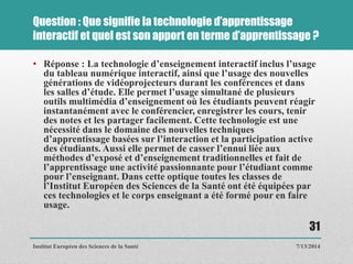 Question : Que signifie la technologie d’apprentissage
interactif et quel est son apport en terme d’apprentissage ?
• Réponse : La technologie d’enseignement interactif inclus l’usage
du tableau numérique interactif, ainsi que l’usage des nouvelles
générations de vidéoprojecteurs durant les conférences et dans
les salles d’étude. Elle permet l’usage simultané de plusieurs
outils multimédia d’enseignement où les étudiants peuvent réagir
instantanément avec le conférencier, enregistrer les cours, tenir
des notes et les partager facilement. Cette technologie est une
nécessité dans le domaine des nouvelles techniques
d’apprentissage basées sur l’interaction et la participation active
des étudiants. Aussi elle permet de casser l’ennui liée aux
méthodes d’exposé et d’enseignement traditionnelles et fait de
l’apprentissage une activité passionnante pour l’étudiant comme
pour l’enseignant. Dans cette optique toutes les classes de
l’Institut Européen des Sciences de la Santé ont été équipées par
ces technologies et le corps enseignant a été formé pour en faire
usage.
7/13/2014
31
Institut Européen des Sciences de la Santé
 