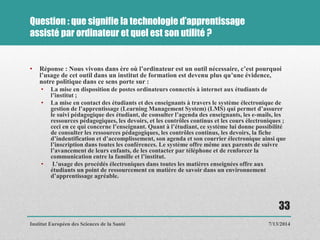 Question : que signifie la technologie d’apprentissage
assisté par ordinateur et quel est son utilité ?
• Réponse : Nous vivons dans ère où l’ordinateur est un outil nécessaire, c’est pourquoi
l’usage de cet outil dans un institut de formation est devenu plus qu’une évidence,
notre politique dans ce sens porte sur :
• La mise en disposition de postes ordinateurs connectés à internet aux étudiants de
l’institut ;
• La mise en contact des étudiants et des enseignants à travers le système électronique de
gestion de l’apprentissage (Learning Management System) (LMS) qui permet d’assurer
le suivi pédagogique des étudiant, de consulter l’agenda des enseignants, les e-mails, les
ressources pédagogiques, les devoirs, et les contrôles continus et les cours électroniques ;
ceci en ce qui concerne l’enseignant. Quant à l’étudiant, ce système lui donne possibilité
de consulter les ressources pédagogiques, les contrôles continus, les devoirs, la fiche
d’indentification et d’accomplissement, son agenda et son courrier électronique ainsi que
l’inscription dans toutes les conférences. Le système offre même aux parents de suivre
l’avancement de leurs enfants, de les contacter par téléphone et de renforcer la
communication entre la famille et l’institut.
• L’usage des procédés électroniques dans toutes les matières enseignées offre aux
étudiants un point de ressourcement en matière de savoir dans un environnement
d’apprentissage agréable.
7/13/2014
33
Institut Européen des Sciences de la Santé
 