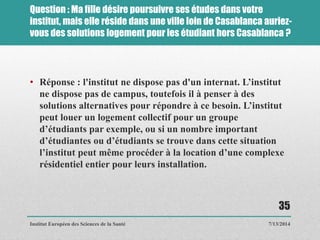 Question : Ma fille désire poursuivre ses études dans votre
institut, mais elle réside dans une ville loin de Casablanca auriez-
vous des solutions logement pour les étudiant hors Casablanca ?
• Réponse : l'institut ne dispose pas d'un internat. L’institut
ne dispose pas de campus, toutefois il à penser à des
solutions alternatives pour répondre à ce besoin. L’institut
peut louer un logement collectif pour un groupe
d’étudiants par exemple, ou si un nombre important
d’étudiantes ou d’étudiants se trouve dans cette situation
l’institut peut même procéder à la location d’une complexe
résidentiel entier pour leurs installation.
7/13/2014
35
Institut Européen des Sciences de la Santé
 