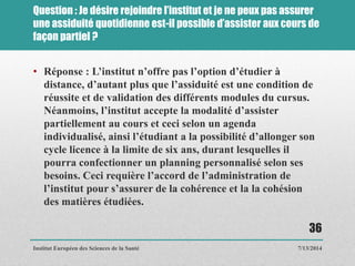 Question : Je désire rejoindre l’institut et je ne peux pas assurer
une assiduité quotidienne est-il possible d’assister aux cours de
façon partiel ?
• Réponse : L’institut n’offre pas l’option d’étudier à
distance, d’autant plus que l’assiduité est une condition de
réussite et de validation des différents modules du cursus.
Néanmoins, l’institut accepte la modalité d’assister
partiellement au cours et ceci selon un agenda
individualisé, ainsi l’étudiant a la possibilité d’allonger son
cycle licence à la limite de six ans, durant lesquelles il
pourra confectionner un planning personnalisé selon ses
besoins. Ceci requière l’accord de l’administration de
l’institut pour s’assurer de la cohérence et la la cohésion
des matières étudiées.
7/13/2014
36
Institut Européen des Sciences de la Santé
 