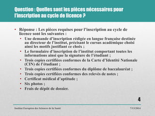 Question : Quelles sont les pièces nécessaires pour
l’inscription au cycle de licence ?
• Réponse : Les pièces requises pour l’inscription au cycle de
licence sont les suivantes :
• Une demande d’inscription rédigée en langue française destinée
au directeur de l’institut, précisant le cursus académique choisi
ainsi les motifs justifiant ce choix ;
• Le formulaire d’inscription de l’institut comportant toutes les
informations ainsi que la signature de l’étudiant ;
• Trois copies certifiées conformes de la Carte d’Identité Nationale
(CIN) de l’étudiant ;
• Trois copies certifiées conformes du diplôme de baccalauréat ;
• Trois copies certifiées conformes des relevés de notes ;
• Certificat médical d’aptitude ;
• Six photos ;
• Frais de dépôt de dossier.
7/13/2014
4
Institut Européen des Sciences de la Santé
 