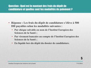Question : Quel est le montant des frais du dépôt de
candidature et quelles sont les modalités de paiement ?
• Réponse : Les frais du dépôt de candidature s’élève à 500
DH payables selon les modalités suivantes :
• Par chèque solvable en nom de l’Institut Européen des
Sciences de la Santé ;
• Par virement bancaire au compte de l’Institut Européen des
Sciences de la Santé ;
• En liquide lors du dépôt du dossier de candidature.
7/13/2014
5
Institut Européen des Sciences de la Santé
 