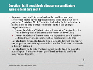 Question : Est-il possible de déposer ma candidature
après le délai du 5 août ?
• Réponse : oui, le dépôt des dossiers de candidature peut
s’effectuer même après dépassement du délai du 5 août et ce
jusqu’au 5 octobre 2014. Toutefois le dossier de l’étudiant sera
inscrit dans la liste d’attente donnant suite à des charges
supplémentaires :
• Durant la période s’étalant entre le 6 août et le 5 septembre, les
frais d’inscriptions s’élèveront au montant de 1000 Dhs ;
• Durant la période s’étalant entre le 6 septembre et le 5 octobre,
les frais d’inscriptions s’élèveront au montant de 1500 Dhs ;
• Les étudiants figurants dans la liste d’attente devront concourir
sur les places vacantes après nomination des étudiants retenus de
la liste principale ;
• Les étudiants de la liste d’attente n’ont pas le droit de postuler
pour l’appui financier fourni par l’institut dans le cadre du
programme Egalité.
7/13/2014
6
Institut Européen des Sciences de la Santé
 