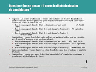 Question : Que se passe-t-il après le dépôt du dossier
de candidature ?
• Réponse : Un comité d’admission se réunit afin d’étudier les dossiers des étudiants
pour donner une décision préalable quant à leur admission ou leur rejet. Les dates de
réunion du comité d’admission sont :
• Les dossiers déposés dans les délais ordinaires (jusqu’au 5 août) : 7-9 août
2014 ;
• Les dossiers déposés dans les délais de retard (Jusqu’au 5 septembre) : 7-8 septembre
2014;
• Les dossiers déposés dans les délais de retard (Jusqu’au 5 octobre)
: 7 Octobre 2014.
• Les étudiants retenus dans la liste principale seront avisés et invités pour un entretien
avec le comité d’amission selon les dates suivantes :
• Les dossiers déposés dans les délais ordinaires (jusqu’au 5 août) : 12-15 août 2014 ;
• Les dossiers déposés dans les délais de retard (Jusqu’au 5 septembre) : 12-14 septembre
2014;
• Les dossiers déposés dans les délais de retard (Jusqu’au 5 octobre) : 12-13 Octobre 2014.
• Les noms étudiants retenus figureront selon deux listes : une liste principale et une liste
d’attente.
• Les étudiants retenus sont tenus de finaliser les modalités d’inscription au cours de la
semaine qui suit l’affichage des listes.
7/13/2014
7
Institut Européen des Sciences de la Santé
 