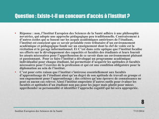Question : Existe-t-il un concours d’accès à l’institut ?
• Réponse : non, l’Institut Européen des Sciences de la Santé adhère à une philosophie
novatrice, qui adopte une approche pédagogique peu traditionnelle. Contrairement à
d’autres écoles qui se basent sur les acquis académiques antérieurs de l’étudiant,
l’institut est conscient que ce savoir préalable reste tributaire d’un environnement
académique et pédagogique fondé sur un enseignement dont la clef de voûte est la
récitation et le gavage informationnel. Et C’est dans cette optique que l’institut focalise
ses efforts sur le développement des capacités et facultés des étudiants et leurs fournit
les atouts nécessaires pour l’appréhension de ce savoir dans un environnement plaisant
et passionnant. Pour ce faire l’institut a développé un programme académique
individualisé pour chaque étudiant, lui permettant d’acquérir les aptitudes et facultés
nécessaires pour l’exercice de la profession et qui est une condition obligatoire pour la
diplomation au sein de l’institut.
• C’est pour cette raison que l’institut s’intéresse essentiellement aux facultés
d’apprentissage de l’étudiant ainsi qu’au degré de son aptitude de travail en groupe et
son engouement pour l’apprentissage ; des critères qu’une épreuve de connaissance ne
peut en aucun cas relever. Ainsi l’institut empreinte d’autres outils pour évaluer les
facultés et aptitudes d’un étudiant non pas pour les juger mais plutôt pour mieux
appréhender sa personnalité et identifier l’approche cognitif qui lui sera appropriée.
7/13/2014
8
Institut Européen des Sciences de la Santé
 
