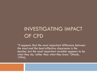 INVESTIGATING IMPACT OF CPD “ It appears that the most important difference between the most and the least effective classrooms is the teacher, but the most important variable appears to be what they do, rather than what they know “ (Monk, 1994). 