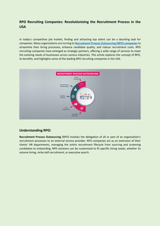 RPO Recruiting Companies: Revolutionizing the Recruitment Process in the
USA
In today's competitive job market, finding and attracting top talent can be a daunting task for
companies. Many organizations are turning to Recruitment Process Outsourcing (RPO) companies to
streamline their hiring processes, enhance candidate quality, and reduce recruitment costs. RPO
recruiting companies have emerged as strategic partners, offering a wide range of services to meet
the evolving needs of businesses across various industries. This article explores the concept of RPO,
its benefits, and highlights some of the leading RPO recruiting companies in the USA.
Understanding RPO:
Recruitment Process Outsourcing (RPO) involves the delegation of all or part of an organization's
recruitment processes to an external service provider. RPO companies act as an extension of their
clients' HR departments, managing the entire recruitment lifecycle from sourcing and screening
candidates to onboarding. RPO solutions can be customized to fit specific hiring needs, whether its
volume hiring, niche skill recruitment, or executive search.
 