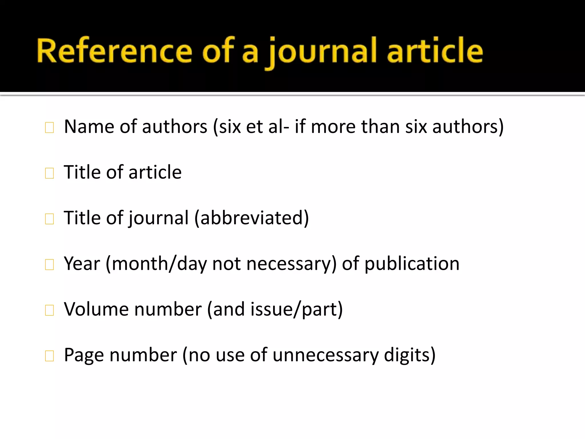 Name of authors (six et al- if more than six authors) 
Title of article 
Title of journal (abbreviated) 
Year (month/day not necessary) of publication 
Volume number (and issue/part) 
Page number (no use of unnecessary digits) 
 