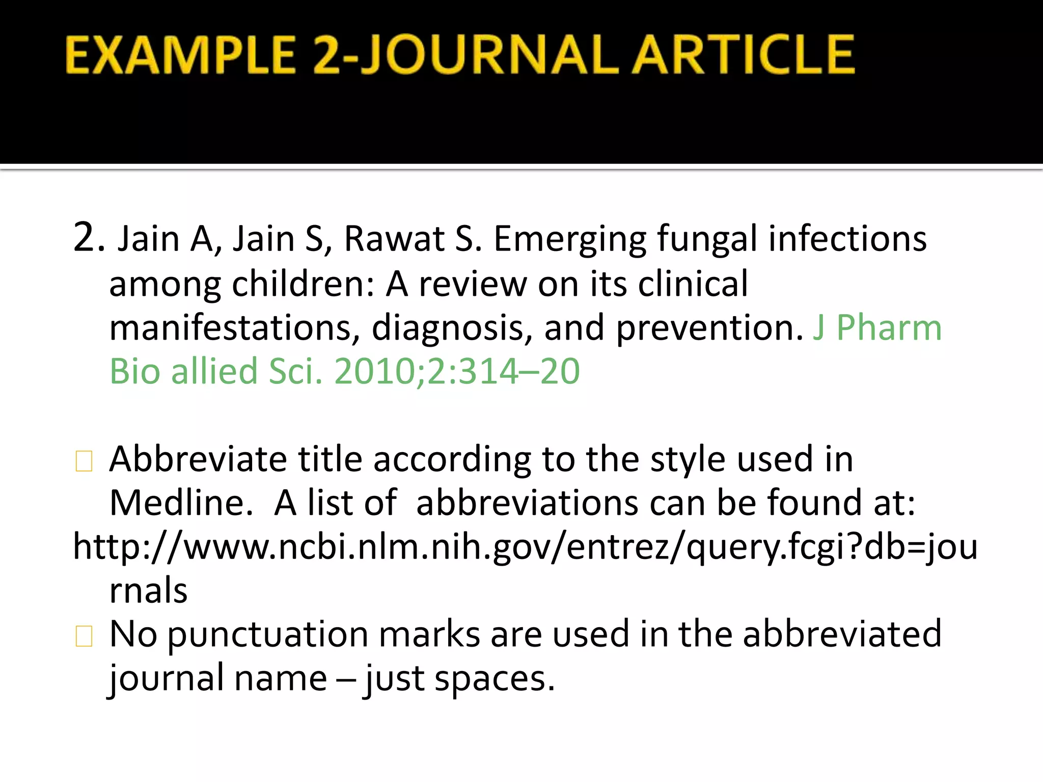 2. Jain A, Jain S, Rawat S. Emerging fungal infections 
among children: A review on its clinical 
manifestations, diagnosis, and prevention. J Pharm 
Bio allied Sci. 2010;2:314–20 
Abbreviate title according to the style used in 
Medline. A list of abbreviations can be found at: 
http://www.ncbi.nlm.nih.gov/entrez/query.fcgi?db=jou 
rnals 
No punctuation marks are used in the abbreviated 
journal name – just spaces. 
 