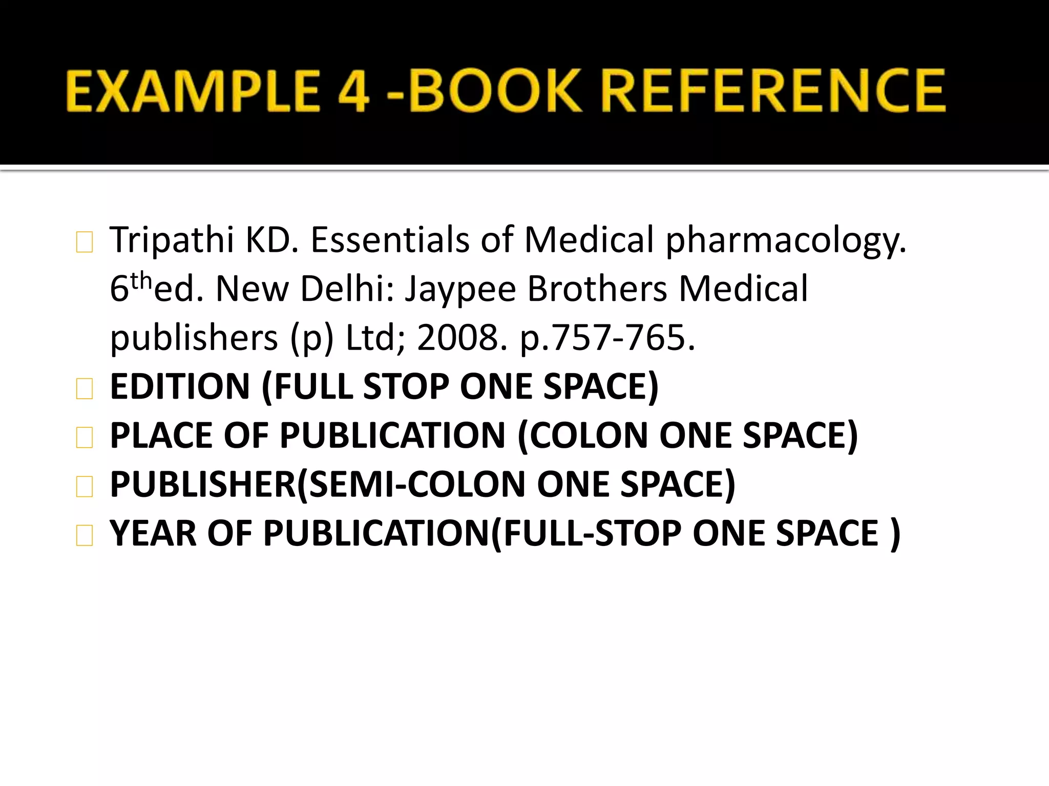 Tripathi KD. Essentials of Medical pharmacology. 
6thed. New Delhi: Jaypee Brothers Medical 
publishers (p) Ltd; 2008. p.757-765. 
EDITION (FULL STOP ONE SPACE) 
PLACE OF PUBLICATION (COLON ONE SPACE) 
PUBLISHER(SEMI-COLON ONE SPACE) 
YEAR OF PUBLICATION(FULL-STOP ONE SPACE ) 
 