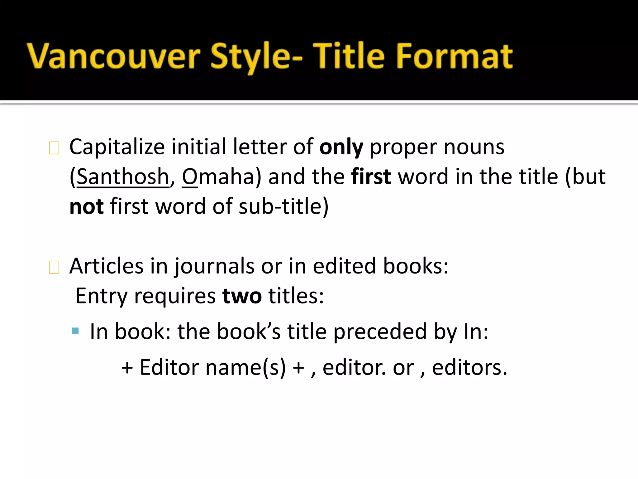 Capitalize initial letter of only proper nouns 
(Santhosh, Omaha) and the first word in the title (but 
not first word of sub-title) 
Articles in journals or in edited books: 
Entry requires two titles: 
 In book: the book’s title preceded by In: 
+ Editor name(s) + , editor. or , editors. 
 