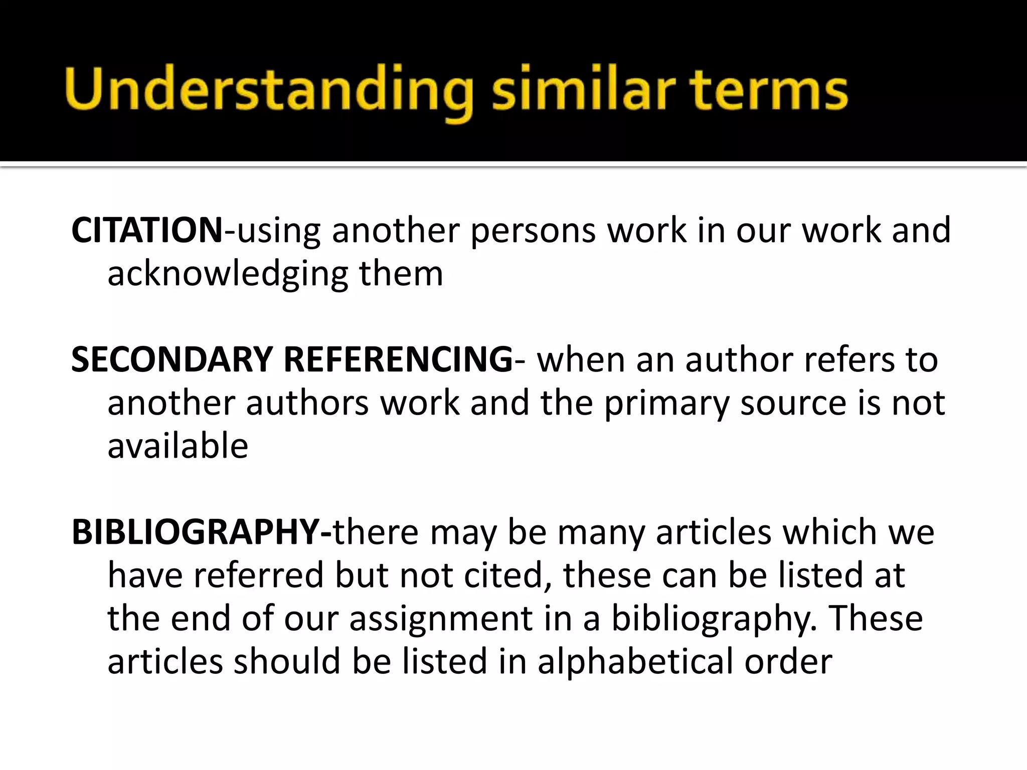 CITATION-using another persons work in our work and 
acknowledging them 
SECONDARY REFERENCING- when an author refers to 
another authors work and the primary source is not 
available 
BIBLIOGRAPHY-there may be many articles which we 
have referred but not cited, these can be listed at 
the end of our assignment in a bibliography. These 
articles should be listed in alphabetical order 
 