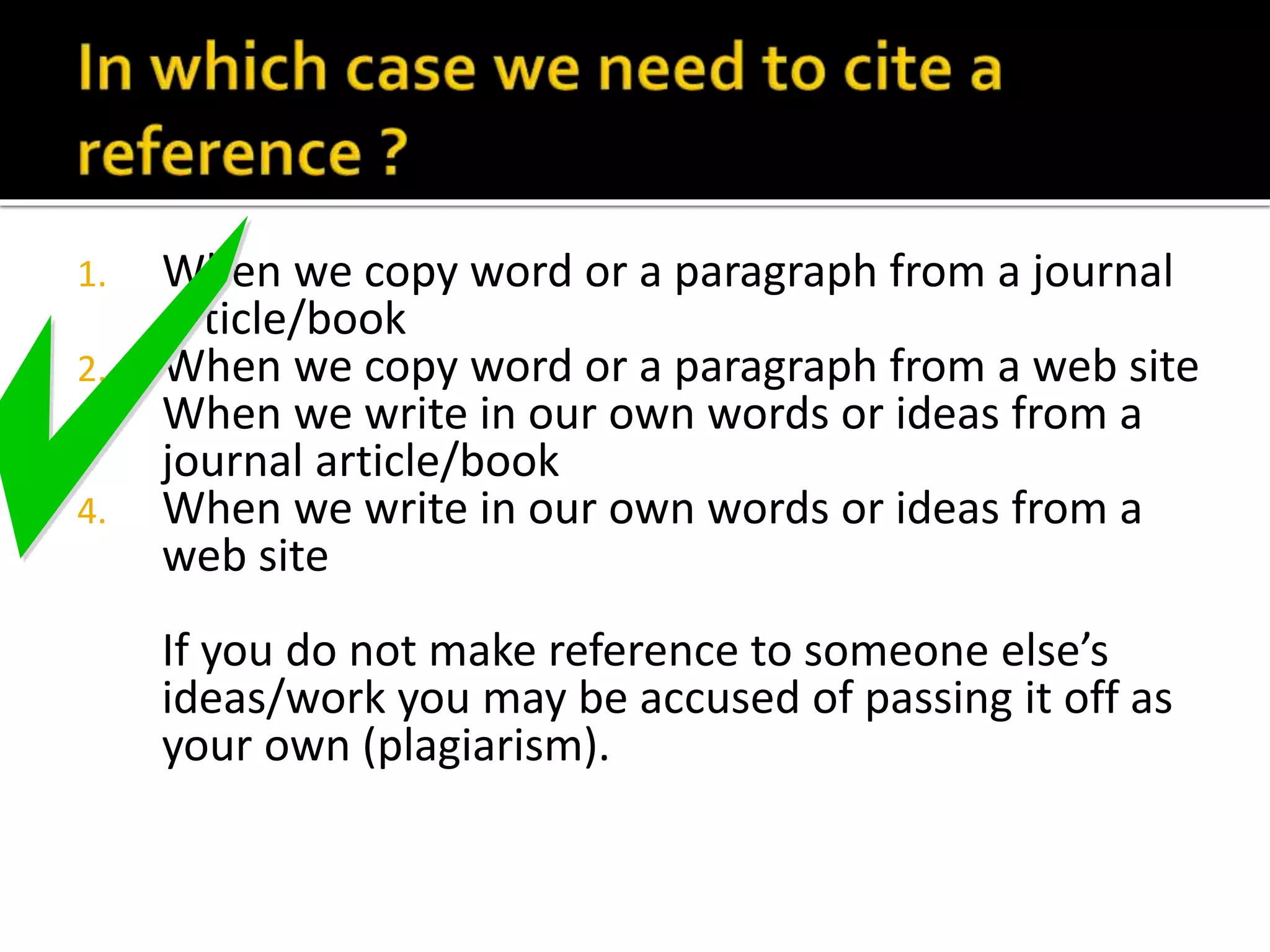 1. When we copy word or a paragraph from a journal 
article/book 
2. When we copy word or a paragraph from a web site 
3. When we write in our own words or ideas from a 
journal article/book 
4. When we write in our own words or ideas from a 
web site 
If you do not make reference to someone else’s 
ideas/work you may be accused of passing it off as 
your own (plagiarism). 
 