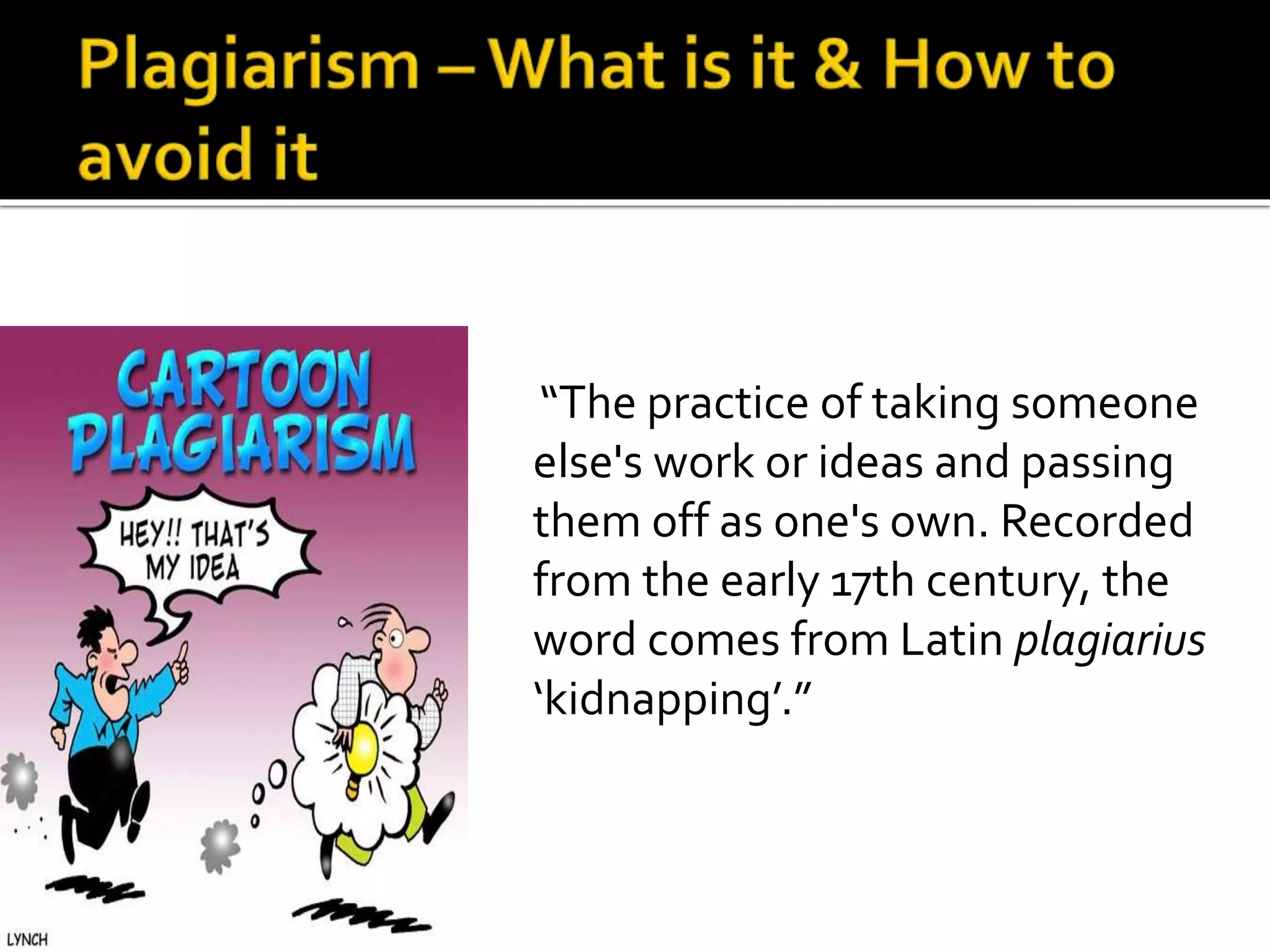 Plagiarism –What is it & How to 
avoid it 
“The practice of taking someone 
else's work or ideas and passing 
them off as one's own. Recorded 
from the early 17th century, the 
word comes from Latin plagiarius 
‘kidnapping’.” 
 